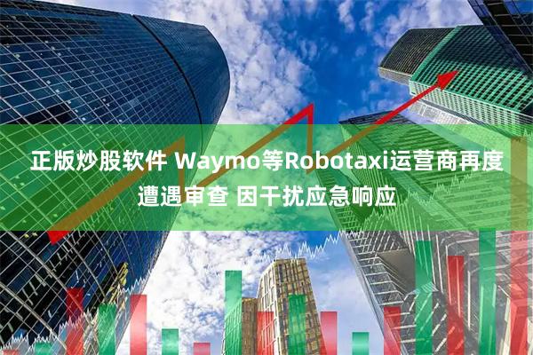 正版炒股软件 Waymo等Robotaxi运营商再度遭遇审查 因干扰应急响应