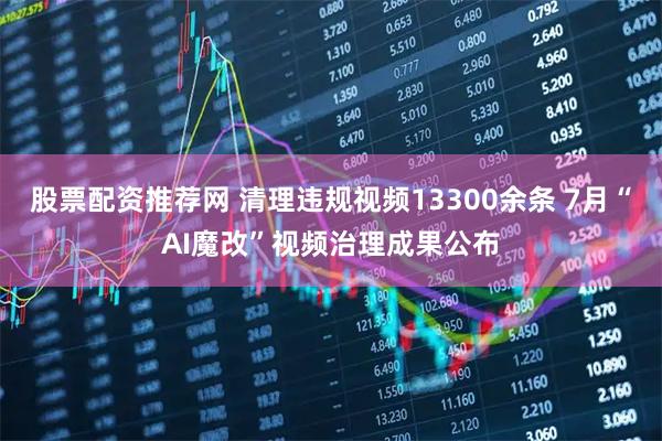 股票配资推荐网 清理违规视频13300余条 7月“AI魔改”视频治理成果公布