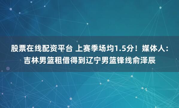 股票在线配资平台 上赛季场均1.5分！媒体人：吉林男篮租借得到辽宁男篮锋线俞泽辰